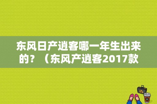 东风日产逍客哪一年生出来的？（东风产逍客2017款）-图2