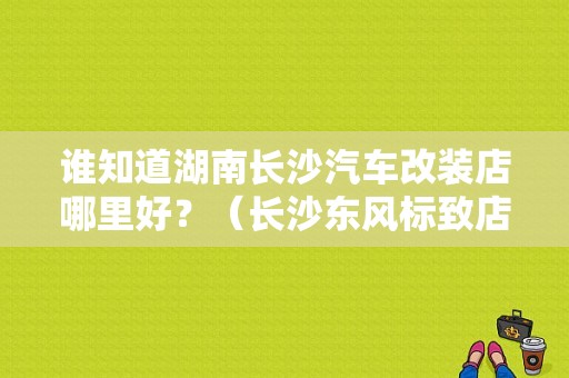 谁知道湖南长沙汽车改装店哪里好？（长沙东风标致店）-图1