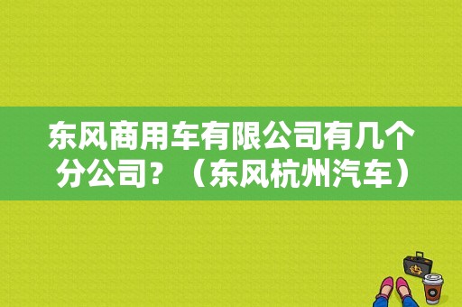 东风商用车有限公司有几个分公司？（东风杭州汽车）-图1