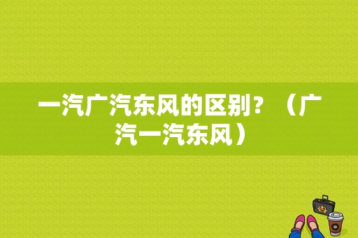 一汽广汽东风的区别？（广汽一汽东风）-图1