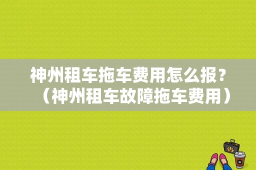 神州租车拖车费用怎么报？（神州租车故障拖车费用）-图1