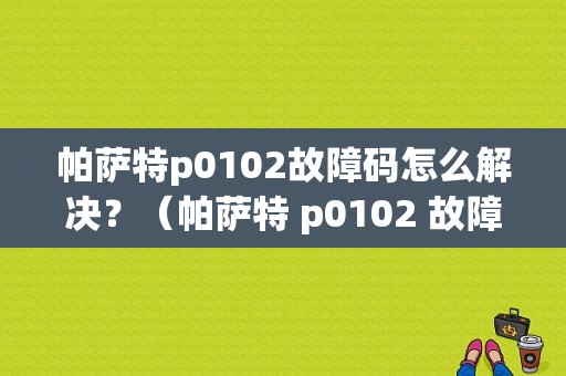 帕萨特p0102故障码怎么解决？（帕萨特 p0102 故障）-图1