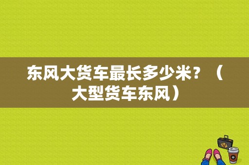 东风大货车最长多少米？（大型货车东风）-图2