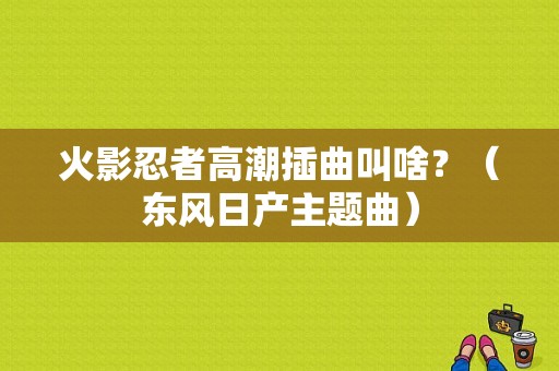 火影忍者高潮插曲叫啥？（东风日产主题曲）-图1