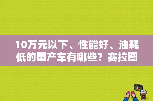 10万元以下、性能好、油耗低的国产车有哪些？赛拉图错顿感故障灯时亮时不亮-图1