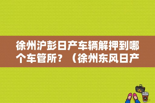 徐州沪彭日产车辆解押到哪个车管所？（徐州东风日产地址查询）-图1