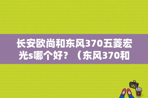长安欧尚和东风370五菱宏光s哪个好？（东风370和长安欧尚）-图1