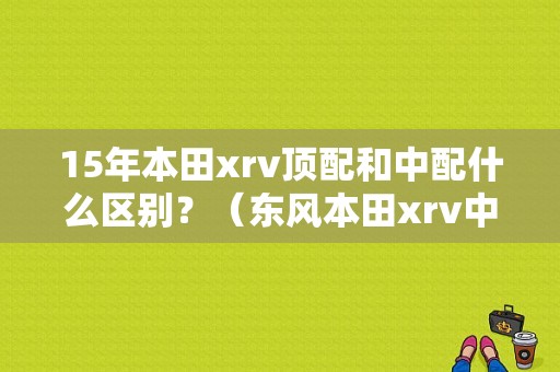 15年本田xrv顶配和中配什么区别？（东风本田xrv中配）-图1