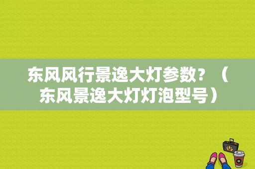 东风风行景逸大灯参数？（东风景逸大灯灯泡型号）-图1