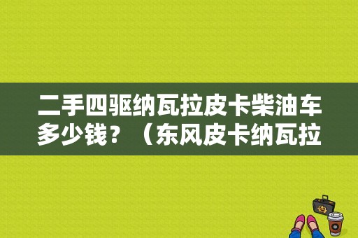 二手四驱纳瓦拉皮卡柴油车多少钱？（东风皮卡纳瓦拉柴油的）-图1