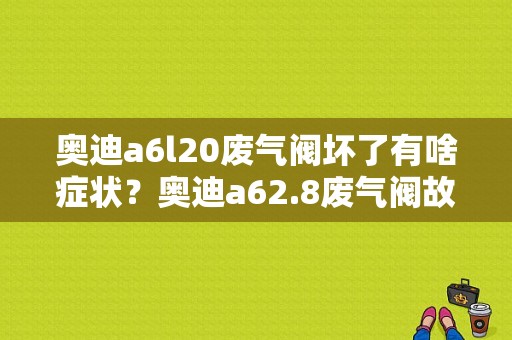 奥迪a6l20废气阀坏了有啥症状？奥迪a62.8废气阀故障-图1