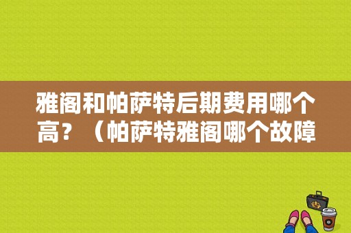 雅阁和帕萨特后期费用哪个高？（帕萨特雅阁哪个故障多）-图1
