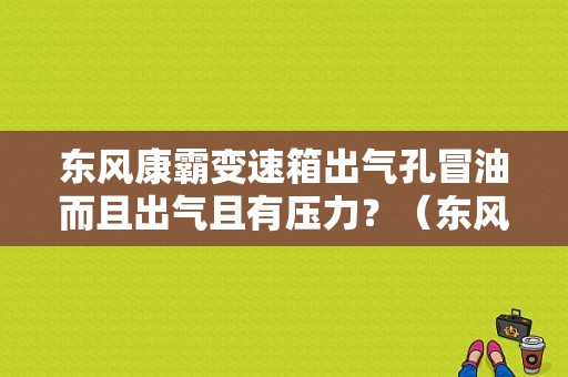 东风康霸变速箱出气孔冒油而且出气且有压力？（东风康霸变速箱）-图1