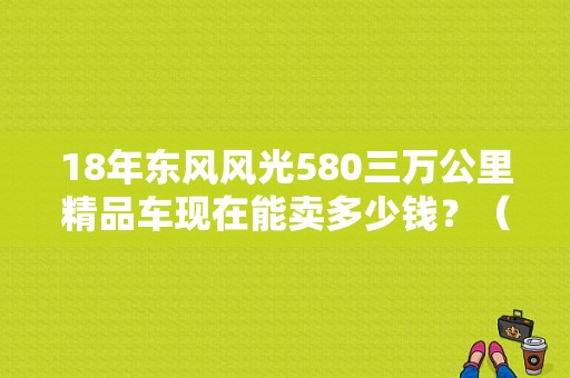 18年东风风光580三万公里精品车现在能卖多少钱？（东风风光580昆明二手车）-图1