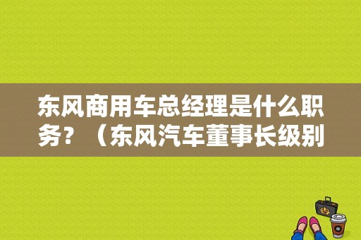 东风商用车总经理是什么职务？（东风汽车董事长级别）-图1