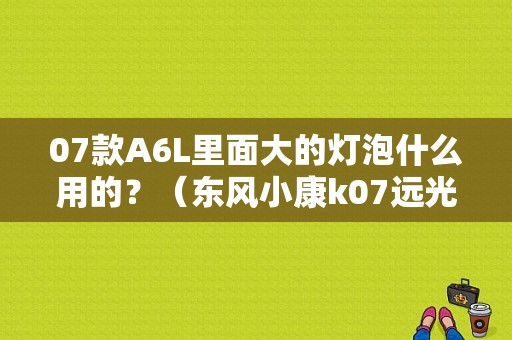 07款A6L里面大的灯泡什么用的？（东风小康k07远光灯泡）-图1