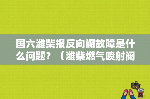 国六潍柴报反向阀故障是什么问题？（潍柴燃气喷射阀故障）-图1