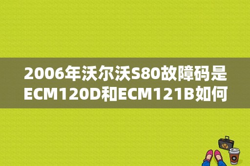 2006年沃尔沃S80故障码是ECM120D和ECM121B如何解决？（沃尔沃s80故障案例分析）-图1