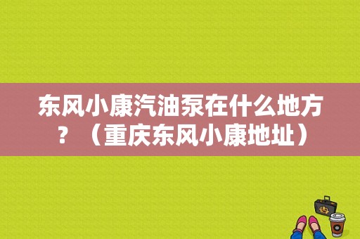 东风小康汽油泵在什么地方？（重庆东风小康地址）-图1
