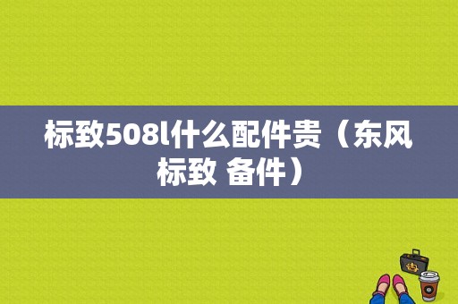 标致508l什么配件贵（东风标致 备件）-图1