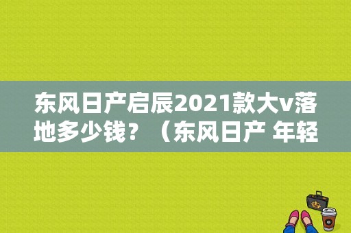 东风日产启辰2021款大v落地多少钱？（东风日产 年轻化）-图2