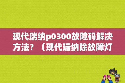 现代瑞纳p0300故障码解决方法？（现代瑞纳除故障灯）-图1