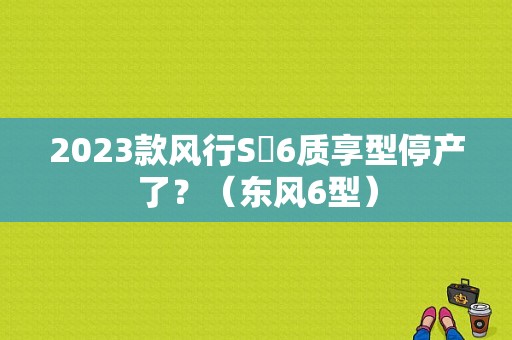 2023款风行S㐅6质享型停产了？（东风6型）-图1