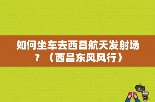 如何坐车去西昌航天发射场？（西昌东风风行）-图1