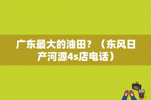 广东最大的油田？（东风日产河源4s店电话）-图1