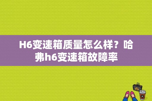 H6变速箱质量怎么样？哈弗h6变速箱故障率-图1