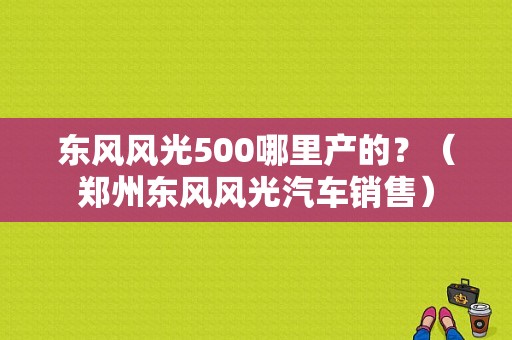 东风风光500哪里产的？（郑州东风风光汽车销售）-图1