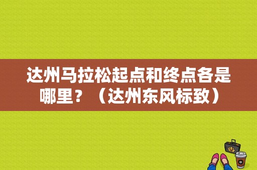 达州马拉松起点和终点各是哪里？（达州东风标致）-图1