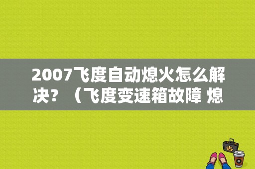 2007飞度自动熄火怎么解决？（飞度变速箱故障 熄火）-图1