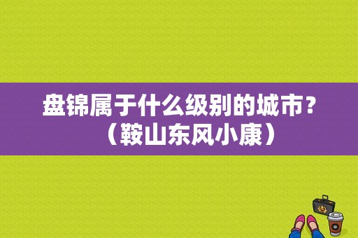 盘锦属于什么级别的城市？（鞍山东风小康）-图1