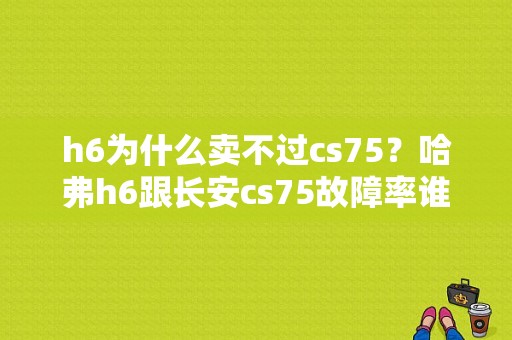h6为什么卖不过cs75？哈弗h6跟长安cs75故障率谁高-图1