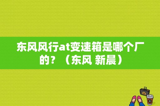 东风风行at变速箱是哪个厂的？（东风 新晨）-图1