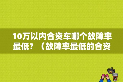 10万以内合资车哪个故障率最低？（故障率最低的合资车型）-图1