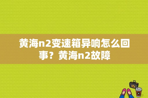黄海n2变速箱异响怎么回事？黄海n2故障-图1