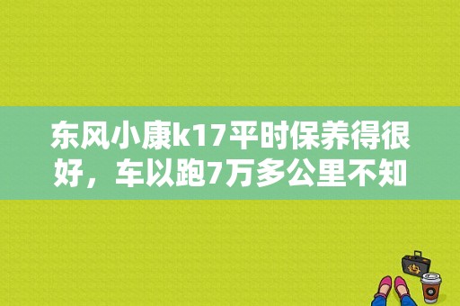 东风小康k17平时保养得很好，车以跑7万多公里不知道正式皮带要换不？（东风小康k17保养手册）-图1