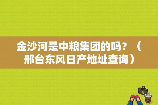金沙河是中粮集团的吗？（邢台东风日产地址查询）-图1