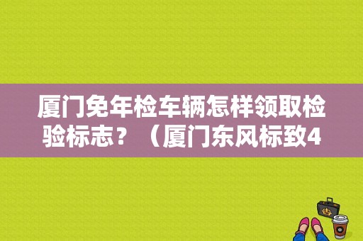 厦门免年检车辆怎样领取检验标志？（厦门东风标致4s店）-图1