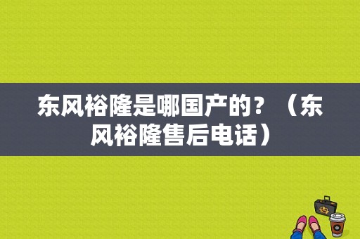 东风裕隆是哪国产的？（东风裕隆售后电话）-图1