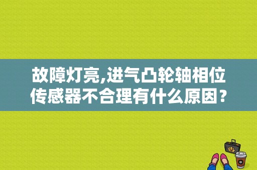 故障灯亮,进气凸轮轴相位传感器不合理有什么原因？（凸轮轴项位传感觉故障）-图1