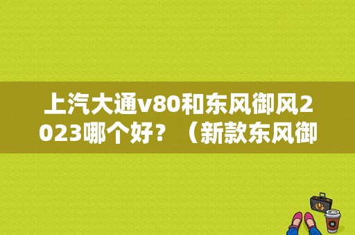 上汽大通v80和东风御风2023哪个好？（新款东风御风）-图1