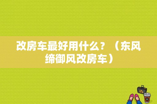 改房车最好用什么？（东风缔御风改房车）-图1