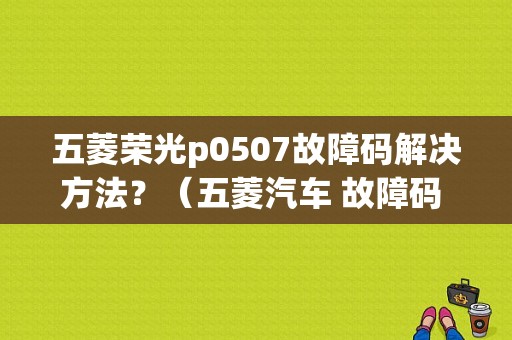 五菱荣光p0507故障码解决方法？（五菱汽车 故障码 P0507）-图1