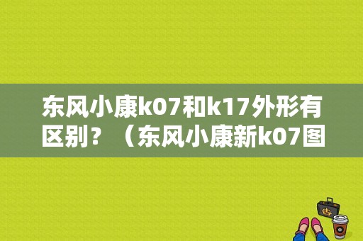 东风小康k07和k17外形有区别？（东风小康新k07图片）-图1
