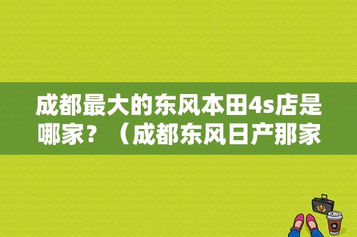 成都最大的东风本田4s店是哪家？（成都东风日产那家好）-图1