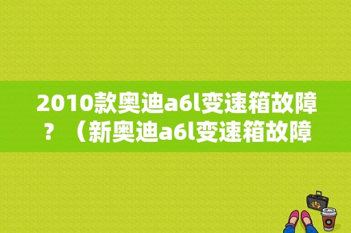 2010款奥迪a6l变速箱故障？（新奥迪a6l变速箱故障）-图1