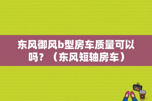 东风御风b型房车质量可以吗？（东风短轴房车）-图1